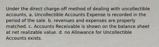 Under the direct charge-off method of dealing with uncollectible accounts, a. Uncollectible Accounts Expense is recorded in the period of the sale. b. revenues and expenses are properly matched. c. Accounts Receivable is shown on the balance sheet at net realizable value. d. no Allowance for Uncollectible Accounts exists.