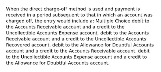 When the direct charge-off method is used and payment is received in a period subsequent to that in which an account was charged off, the entry would include a: Multiple Choice debit to the Accounts Receivable account and a credit to the Uncollectible Accounts Expense account. debit to the Accounts Receivable account and a credit to the Uncollectible Accounts Recovered account. debit to the Allowance for Doubtful Accounts account and a credit to the Accounts Receivable account. debit to the Uncollectible Accounts Expense account and a credit to the Allowance for Doubtful Accounts account.