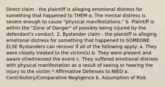 Direct claim - the plaintiff is alleging emotional distress for something that happened to THEM a. The mental distress is severe enough to cause "physical manifestations." b. Plaintiff is within the "Zone of Danger" of possibly being injured by the defendant's conduct. 2. Bystander claim - the plaintiff is alleging emotional distress for something that happened to SOMEONE ELSE Bystanders can recover if all of the following apply: a. They were closely treated to the victim(s) b. They were present and aware of/witnessed the event c. They suffered emotional distress with physical manifestation as a result of seeing or hearing the injury to the victim * Affirmative Defenses to NIED a. Contributory/Comparative Negligence b. Assumption of Risk