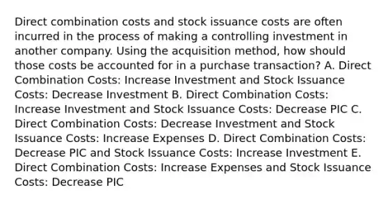 Direct combination costs and stock issuance costs are often incurred in the process of making a controlling investment in another company. Using the acquisition method, how should those costs be accounted for in a purchase transaction? A. Direct Combination Costs: Increase Investment and Stock Issuance Costs: Decrease Investment B. Direct Combination Costs: Increase Investment and Stock Issuance Costs: Decrease PIC C. Direct Combination Costs: Decrease Investment and Stock Issuance Costs: Increase Expenses D. Direct Combination Costs: Decrease PIC and Stock Issuance Costs: Increase Investment E. Direct Combination Costs: Increase Expenses and Stock Issuance Costs: Decrease PIC