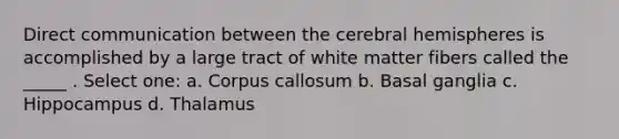 Direct communication between the cerebral hemispheres is accomplished by a large tract of white matter fibers called the _____ . Select one: a. Corpus callosum b. Basal ganglia c. Hippocampus d. Thalamus