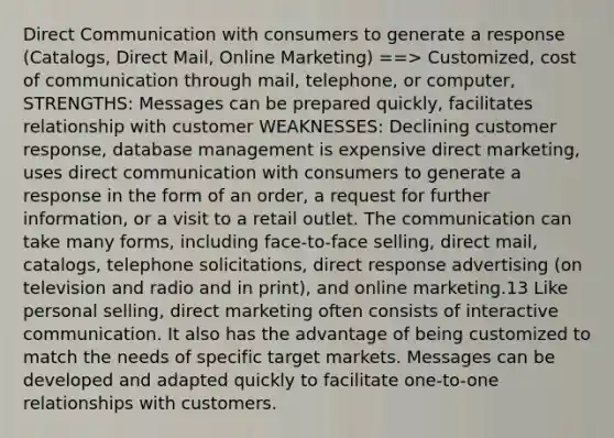 Direct Communication with consumers to generate a response (Catalogs, Direct Mail, Online Marketing) ==> Customized, cost of communication through mail, telephone, or computer, STRENGTHS: Messages can be prepared quickly, facilitates relationship with customer WEAKNESSES: Declining customer response, database management is expensive direct marketing, uses direct communication with consumers to generate a response in the form of an order, a request for further information, or a visit to a retail outlet. The communication can take many forms, including face-to-face selling, direct mail, catalogs, telephone solicitations, direct response advertising (on television and radio and in print), and online marketing.13 Like personal selling, direct marketing often consists of interactive communication. It also has the advantage of being customized to match the needs of specific target markets. Messages can be developed and adapted quickly to facilitate one-to-one relationships with customers.