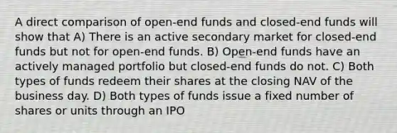 A direct comparison of open-end funds and closed-end funds will show that A) There is an active secondary market for closed-end funds but not for open-end funds. B) Open-end funds have an actively managed portfolio but closed-end funds do not. C) Both types of funds redeem their shares at the closing NAV of the business day. D) Both types of funds issue a fixed number of shares or units through an IPO