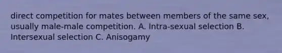 direct competition for mates between members of the same sex, usually male-male competition. A. Intra-sexual selection B. Intersexual selection C. Anisogamy