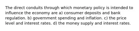 The direct conduits through which monetary policy is intended to influence the economy are a) consumer deposits and bank regulation. b) government spending and inflation. c) the price level and interest rates. d) the money supply and interest rates.