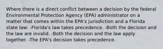 Where there is a direct conflict between a decision by the federal Environmental Protection Agency (EPA) administrator on a matter that comes within the EPA's jurisdiction and a Florida state law: -Florida's law takes precedence. -Both the decision and the law are invalid. -Both the decision and the law apply together. -The EPA's decision takes precedence.