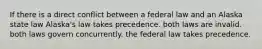 If there is a direct conflict between a federal law and an Alaska state law Alaska's law takes precedence. both laws are invalid. both laws govern concurrently. the federal law takes precedence.