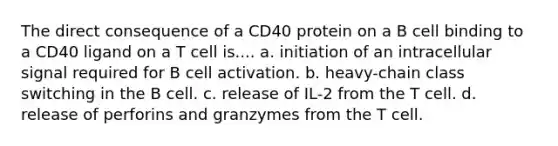 The direct consequence of a CD40 protein on a B cell binding to a CD40 ligand on a T cell is.... a. initiation of an intracellular signal required for B cell activation. b. heavy-chain class switching in the B cell. c. release of IL-2 from the T cell. d. release of perforins and granzymes from the T cell.