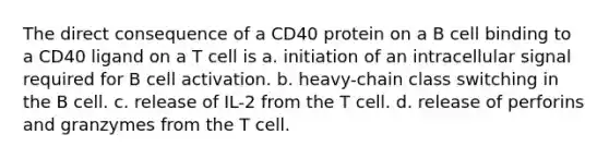 The direct consequence of a CD40 protein on a B cell binding to a CD40 ligand on a T cell is a. initiation of an intracellular signal required for B cell activation. b. heavy-chain class switching in the B cell. c. release of IL-2 from the T cell. d. release of perforins and granzymes from the T cell.