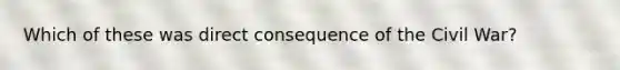 Which of these was direct consequence of the Civil War?
