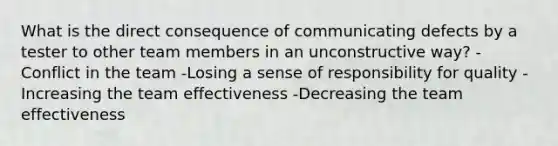 What is the direct consequence of communicating defects by a tester to other team members in an unconstructive way? -Conflict in the team -Losing a sense of responsibility for quality -Increasing the team effectiveness -Decreasing the team effectiveness