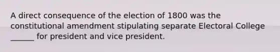 A direct consequence of the election of 1800 was the constitutional amendment stipulating separate Electoral College ______ for president and vice president.