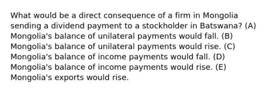 What would be a direct consequence of a firm in Mongolia sending a dividend payment to a stockholder in Batswana? (A) Mongolia's balance of unilateral payments would fall. (B) Mongolia's balance of unilateral payments would rise. (C) Mongolia's balance of income payments would fall. (D) Mongolia's balance of income payments would rise. (E) Mongolia's exports would rise.