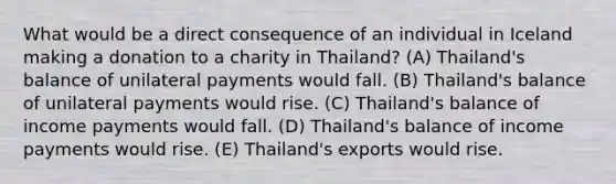 What would be a direct consequence of an individual in Iceland making a donation to a charity in Thailand? (A) Thailand's balance of unilateral payments would fall. (B) Thailand's balance of unilateral payments would rise. (C) Thailand's balance of income payments would fall. (D) Thailand's balance of income payments would rise. (E) Thailand's exports would rise.