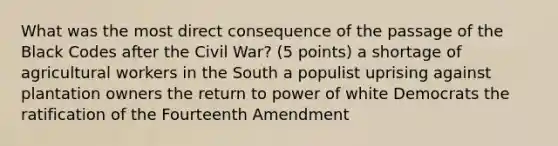 What was the most direct consequence of the passage of the Black Codes after the Civil War? (5 points) a shortage of agricultural workers in the South a populist uprising against plantation owners the return to power of white Democrats the ratification of the Fourteenth Amendment