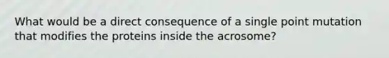 What would be a direct consequence of a single point mutation that modifies the proteins inside the acrosome?