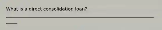 What is a direct consolidation loan? ______________________________________________________________________