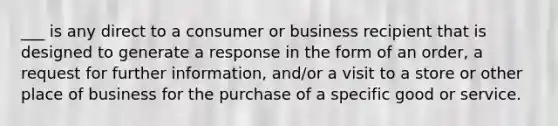 ___ is any direct to a consumer or business recipient that is designed to generate a response in the form of an order, a request for further information, and/or a visit to a store or other place of business for the purchase of a specific good or service.