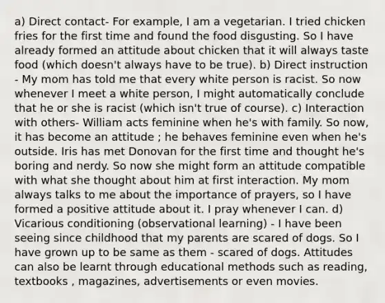 a) Direct contact- For example, I am a vegetarian. I tried chicken fries for the first time and found the food disgusting. So I have already formed an attitude about chicken that it will always taste food (which doesn't always have to be true). b) Direct instruction - My mom has told me that every white person is racist. So now whenever I meet a white person, I might automatically conclude that he or she is racist (which isn't true of course). c) Interaction with others- William acts feminine when he's with family. So now, it has become an attitude ; he behaves feminine even when he's outside. Iris has met Donovan for the first time and thought he's boring and nerdy. So now she might form an attitude compatible with what she thought about him at first interaction. My mom always talks to me about the importance of prayers, so I have formed a positive attitude about it. I pray whenever I can. d) Vicarious conditioning (observational learning) - I have been seeing since childhood that my parents are scared of dogs. So I have grown up to be same as them - scared of dogs. Attitudes can also be learnt through educational methods such as reading, textbooks , magazines, advertisements or even movies.