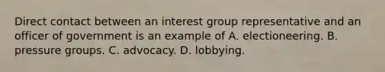 Direct contact between an interest group representative and an officer of government is an example of A. electioneering. B. pressure groups. C. advocacy. D. lobbying.