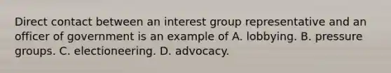 Direct contact between an interest group representative and an officer of government is an example of A. lobbying. B. pressure groups. C. electioneering. D. advocacy.