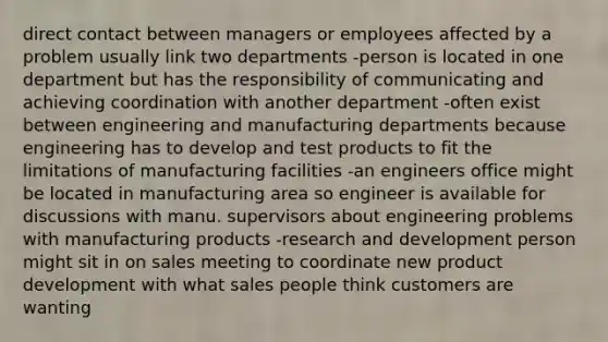 direct contact between managers or employees affected by a problem usually link two departments -person is located in one department but has the responsibility of communicating and achieving coordination with another department -often exist between engineering and manufacturing departments because engineering has to develop and test products to fit the limitations of manufacturing facilities -an engineers office might be located in manufacturing area so engineer is available for discussions with manu. supervisors about engineering problems with manufacturing products -research and development person might sit in on sales meeting to coordinate new product development with what sales people think customers are wanting