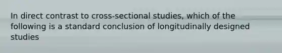 In direct contrast to cross-sectional studies, which of the following is a standard conclusion of longitudinally designed studies