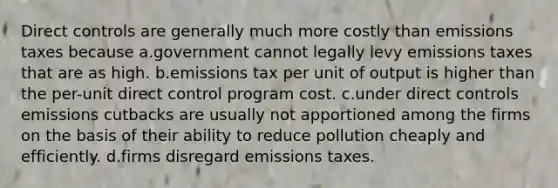 Direct controls are generally much more costly than emissions taxes because a.government cannot legally levy emissions taxes that are as high. b.emissions tax per unit of output is higher than the per-unit direct control program cost. c.under direct controls emissions cutbacks are usually not apportioned among the firms on the basis of their ability to reduce pollution cheaply and efficiently. d.firms disregard emissions taxes.