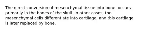 The direct conversion of mesenchymal tissue into bone. occurs primarily in the bones of the skull. In other cases, the mesenchymal cells differentiate into cartilage, and this cartilage is later replaced by bone.