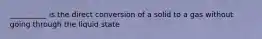 __________ is the direct conversion of a solid to a gas without going through the liquid state