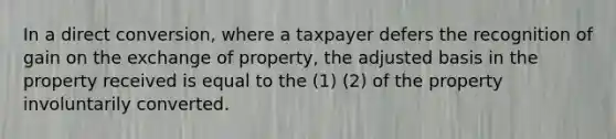 In a direct conversion, where a taxpayer defers the recognition of gain on the exchange of property, the adjusted basis in the property received is equal to the (1) (2) of the property involuntarily converted.