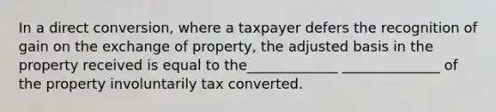 In a direct conversion, where a taxpayer defers the recognition of gain on the exchange of property, the adjusted basis in the property received is equal to the_____________ ______________ of the property involuntarily tax converted.