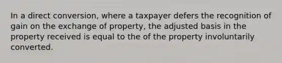 In a direct conversion, where a taxpayer defers the recognition of gain on the exchange of property, the adjusted basis in the property received is equal to the of the property involuntarily converted.