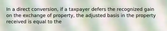 In a direct conversion, if a taxpayer defers the recognized gain on the exchange of property, the adjusted basis in the property received is equal to the