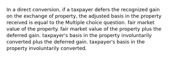 In a direct conversion, if a taxpayer defers the recognized gain on the exchange of property, the adjusted basis in the property received is equal to the Multiple choice question. fair market value of the property. fair market value of the property plus the deferred gain. taxpayer's basis in the property involuntarily converted plus the deferred gain. taxpayer's basis in the property involuntarily converted.