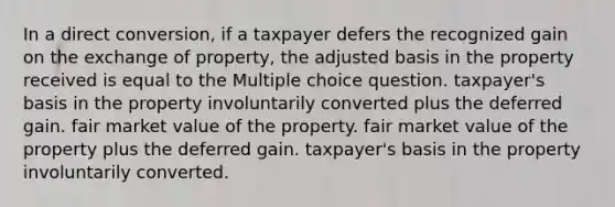 In a direct conversion, if a taxpayer defers the recognized gain on the exchange of property, the adjusted basis in the property received is equal to the Multiple choice question. taxpayer's basis in the property involuntarily converted plus the deferred gain. fair market value of the property. fair market value of the property plus the deferred gain. taxpayer's basis in the property involuntarily converted.