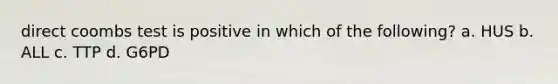 direct coombs test is positive in which of the following? a. HUS b. ALL c. TTP d. G6PD