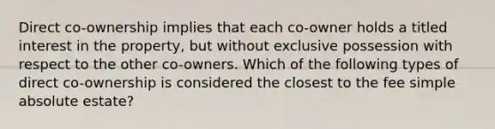 Direct co-ownership implies that each co-owner holds a titled interest in the property, but without exclusive possession with respect to the other co-owners. Which of the following types of direct co-ownership is considered the closest to the fee simple absolute estate?