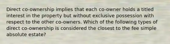 Direct co-ownership implies that each co-owner holds a titled interest in the property but without exclusive possession with respect to the other co-owners. Which of the following types of direct co-ownership is considered the closest to the fee simple absolute estate?