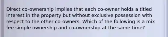 Direct co-ownership implies that each co-owner holds a titled interest in the property but without exclusive possession with respect to the other co-owners. Which of the following is a mix fee simple ownership and co-ownership at the same time?