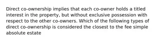 Direct co-ownership implies that each co-owner holds a titled interest in the property, but without exclusive possession with respect to the other co-owners. Which of the following types of direct co-ownership is considered the closest to the fee simple absolute estate