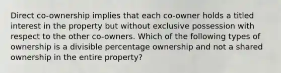 Direct co-ownership implies that each co-owner holds a titled interest in the property but without exclusive possession with respect to the other co-owners. Which of the following types of ownership is a divisible percentage ownership and not a shared ownership in the entire property?