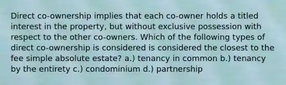 Direct co-ownership implies that each co-owner holds a titled interest in the property, but without exclusive possession with respect to the other co-owners. Which of the following types of direct co-ownership is considered is considered the closest to the fee simple absolute estate? a.) tenancy in common b.) tenancy by the entirety c.) condominium d.) partnership