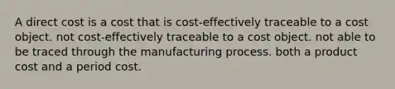 A direct cost is a cost that is cost-effectively traceable to a cost object. not cost-effectively traceable to a cost object. not able to be traced through the manufacturing process. both a product cost and a period cost.