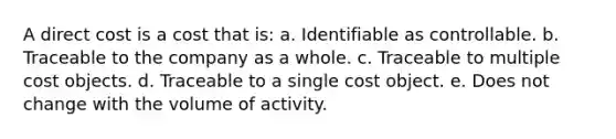 A direct cost is a cost that is: a. Identifiable as controllable. b. Traceable to the company as a whole. c. Traceable to multiple cost objects. d. Traceable to a single cost object. e. Does not change with the volume of activity.