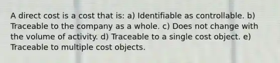 A direct cost is a cost that is: a) Identifiable as controllable. b) Traceable to the company as a whole. c) Does not change with the volume of activity. d) Traceable to a single cost object. e) Traceable to multiple cost objects.