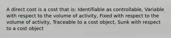 A direct cost is a cost that is: Identifiable as controllable, Variable with respect to the volume of activity, Fixed with respect to the volume of activity, Traceable to a cost object, Sunk with respect to a cost object