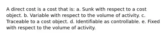 A direct cost is a cost that is: a. Sunk with respect to a cost object. b. Variable with respect to the volume of activity. c. Traceable to a cost object. d. Identifiable as controllable. e. Fixed with respect to the volume of activity.