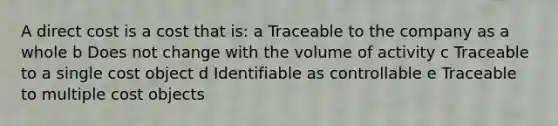 A direct cost is a cost that is: a Traceable to the company as a whole b Does not change with the volume of activity c Traceable to a single cost object d Identifiable as controllable e Traceable to multiple cost objects