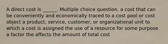 A direct cost is ______. Multiple choice question. a cost that can be conveniently and economically traced to a cost pool or cost object a product, service, customer, or organizational unit to which a cost is assigned the use of a resource for some purpose a factor the affects the amount of total cost